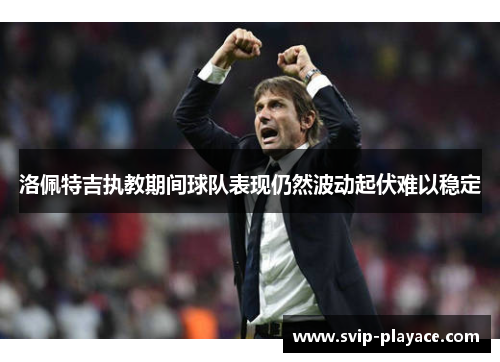 洛佩特吉执教期间球队表现仍然波动起伏难以稳定 洛佩特吉执教期间球队表现仍然波动起伏难以稳定