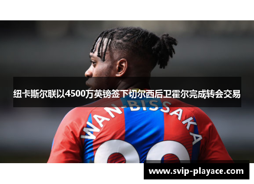 纽卡斯尔联以4500万英镑签下切尔西后卫霍尔完成转会交易 纽卡斯尔联以4500万英镑签下切尔西后卫霍尔完成转会交易