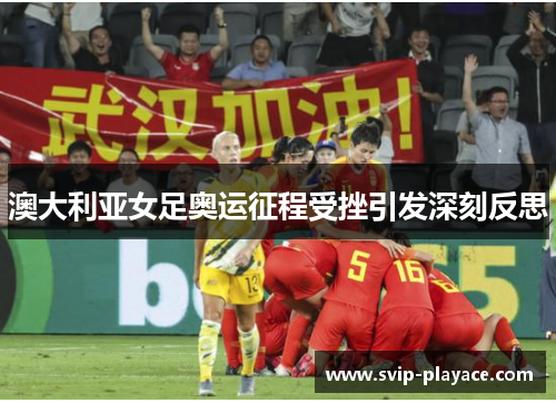 澳大利亚女足奥运征程受挫引发深刻反思 澳大利亚女足奥运征程受挫引发深刻反思