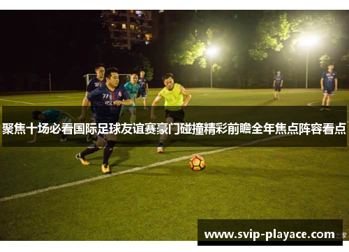 聚焦十场必看国际足球友谊赛豪门碰撞精彩前瞻全年焦点阵容看点 聚焦十场必看国际足球友谊赛豪门碰撞精彩前瞻全年焦点阵容看点